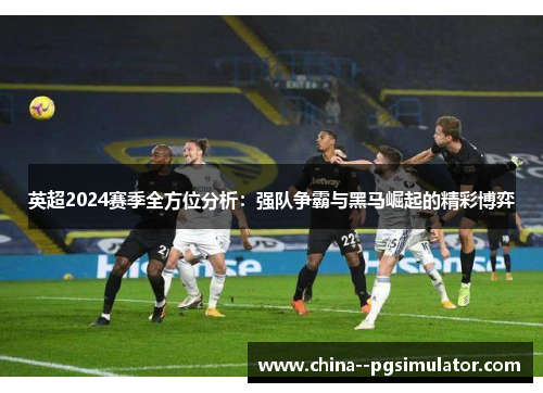英超2024赛季全方位分析：强队争霸与黑马崛起的精彩博弈