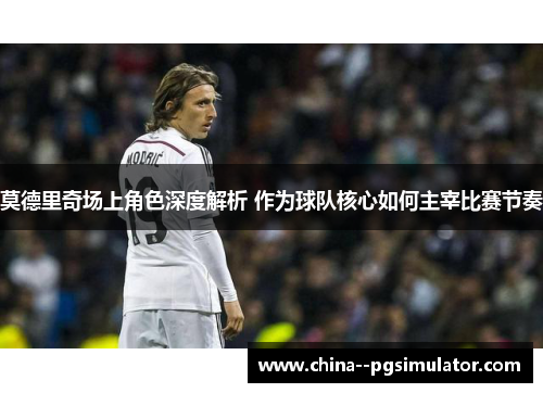 莫德里奇场上角色深度解析 作为球队核心如何主宰比赛节奏 莫德里奇场上角色深度解析 作为球队核心如何主宰比赛节奏