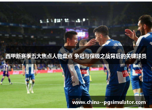 西甲新赛季五大焦点人物盘点 争冠与保级之战背后的关键球员 西甲新赛季五大焦点人物盘点 争冠与保级之战背后的关键球员