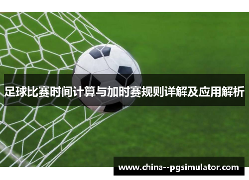 足球比赛时间计算与加时赛规则详解及应用解析 足球比赛时间计算与加时赛规则详解及应用解析