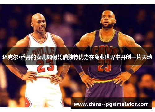 迈克尔·乔丹的女儿如何凭借独特优势在商业世界中开创一片天地 迈克尔·乔丹的女儿如何凭借独特优势在商业世界中开创一片天地