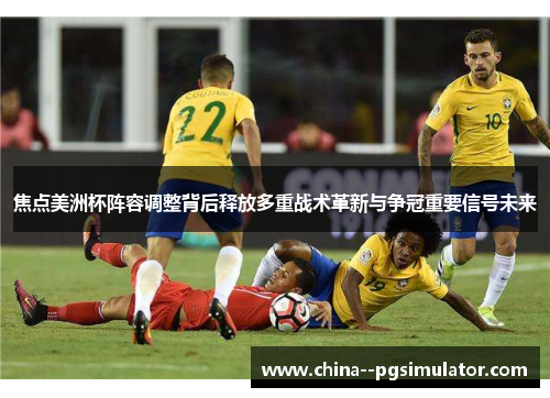 焦点美洲杯阵容调整背后释放多重战术革新与争冠重要信号未来