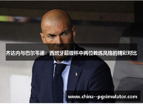 齐达内与巴尔韦德：西班牙超级杯中两位教练风格的精彩对比