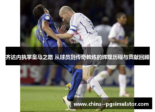 齐达内执掌皇马之路 从球员到传奇教练的辉煌历程与贡献回顾