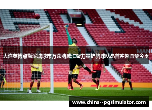大连英博点燃滨城球市万众助威汇聚力量护航球队昂首冲超圆梦今季 大连英博点燃滨城球市万众助威汇聚力量护航球队昂首冲超圆梦今季