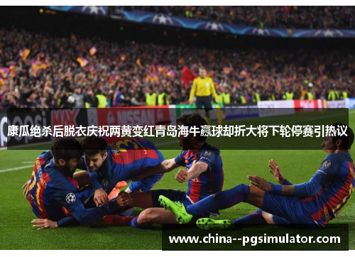 康瓜绝杀后脱衣庆祝两黄变红青岛海牛赢球却折大将下轮停赛引热议