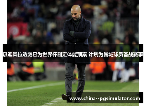 瓜迪奥拉透露已为世界杯制定体能预案 计划为曼城球员备战赛事