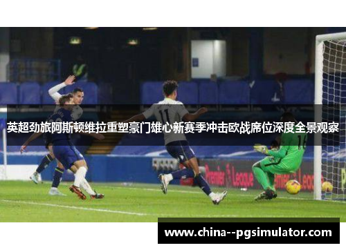 英超劲旅阿斯顿维拉重塑豪门雄心新赛季冲击欧战席位深度全景观察