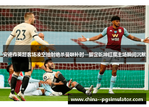 安德森英超客场凌空抽射绝杀曼联补时一脚定乾坤红魔主场瞬间沉默