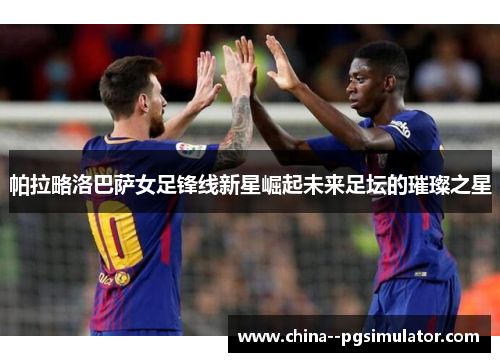 帕拉略洛巴萨女足锋线新星崛起未来足坛的璀璨之星