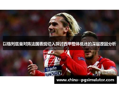 以格列兹曼对阵法国表现切入探讨西甲整体低迷的深层原因分析 以格列兹曼对阵法国表现切入探讨西甲整体低迷的深层原因分析