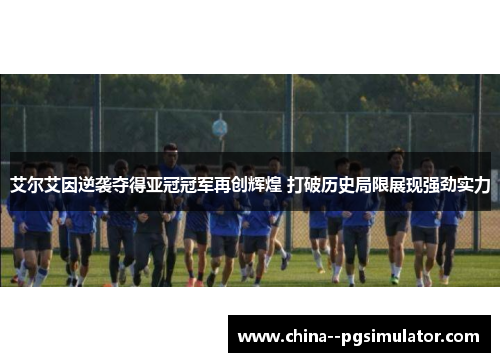 艾尔艾因逆袭夺得亚冠冠军再创辉煌 打破历史局限展现强劲实力