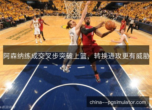 阿森纳练成交叉步突破上篮，转换进攻更有威胁
